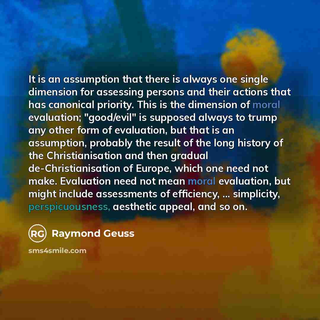 “It is an assumption that there is always one single dimension for assessing persons and their actions that has canonical priority. This is the dimension of moral evaluation; "good/evil" is supposed always to trump any other form of evaluation, but that is an assumption, probably the result of the…” quote by Raymond Geuss