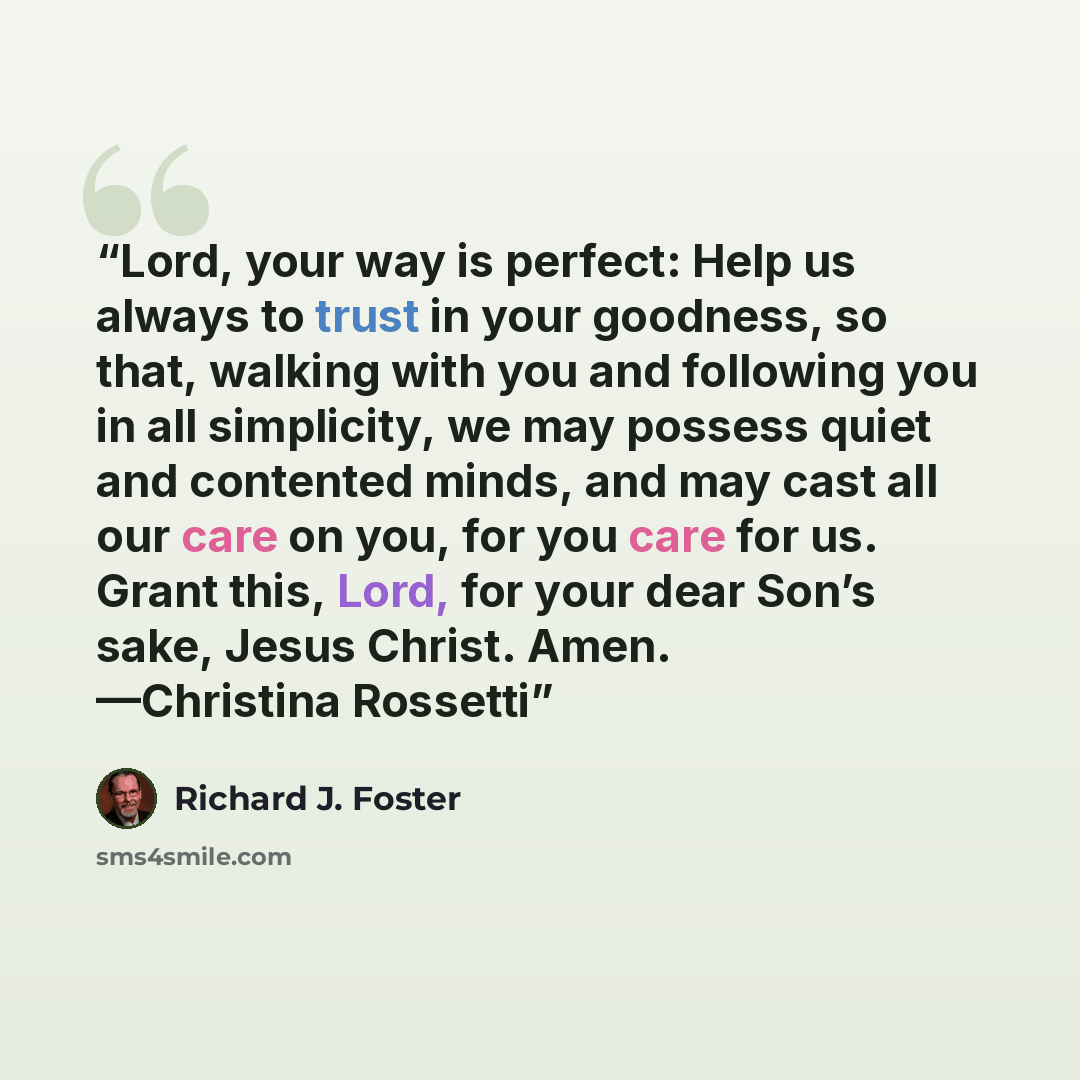 “Lord, your way is perfect: Help us always to trust in your goodness, so that, walking with you and following you in all simplicity, we may possess quiet and contented minds, and may cast all our care on you, for you care for us. Grant this, Lord, for your dear Son’s sake, Jesus Christ. Amen…” quote by Richard J. Foster