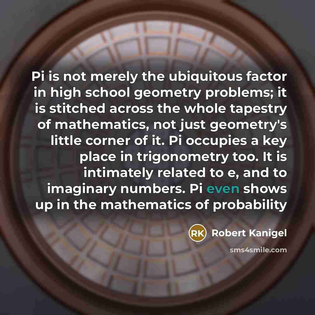“Pi is not merely the ubiquitous factor in high school geometry problems; it is stitched across the whole tapestry of mathematics, not just geometry's little corner of it. Pi occupies a key place in trigonometry too. It is intimately related to e, and to imaginary numbers. Pi even shows up in the…” quote by Robert Kanigel