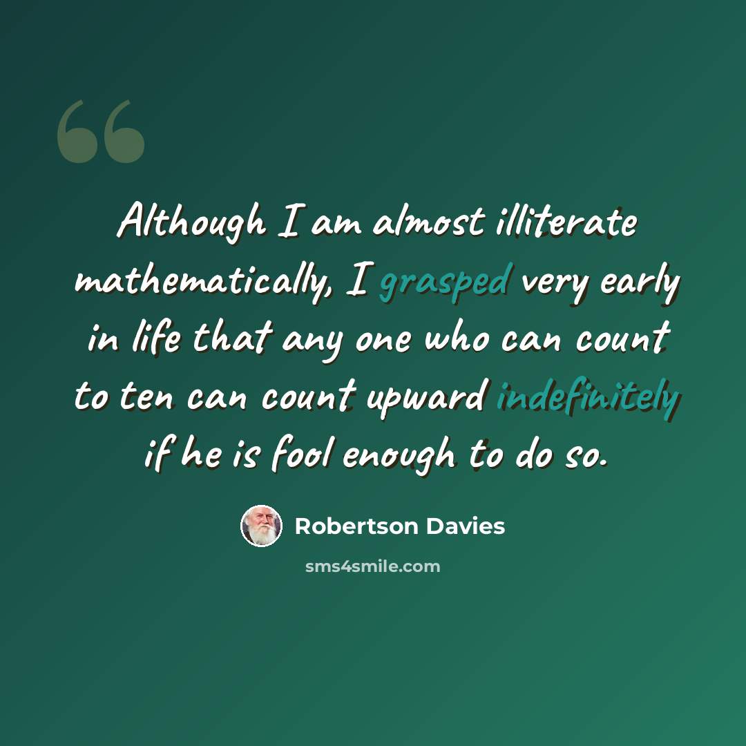“Although I am almost illiterate mathematically, I grasped very early in life that any one who can count to ten can count upward indefinitely if he is fool enough to do so.” quote by Robertson Davies