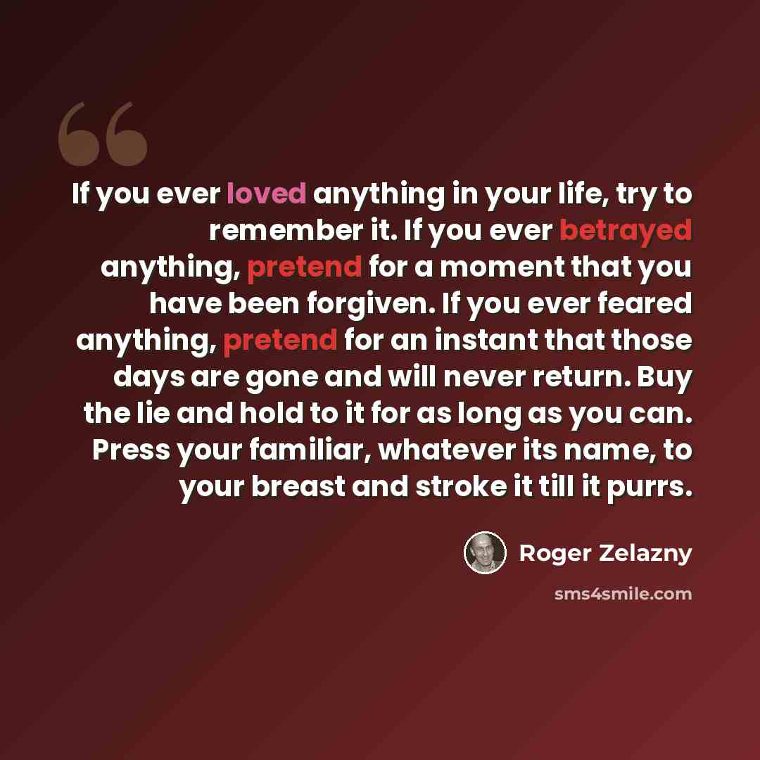 “If you ever loved anything in your life, try to remember it. If you ever betrayed anything, pretend for a moment that you have been forgiven. If you ever feared anything, pretend for an instant that those days are gone and will never return. Buy the lie and hold to it for as long as you can. Press…” quote by Roger Zelazny