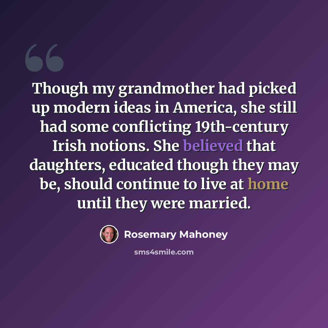 “Though my grandmother had picked up modern ideas in America, she still had some conflicting 19th-century Irish notions. She believed that daughters, educated though they may be, should continue to live at home until they were married.” quote by Rosemary Mahoney