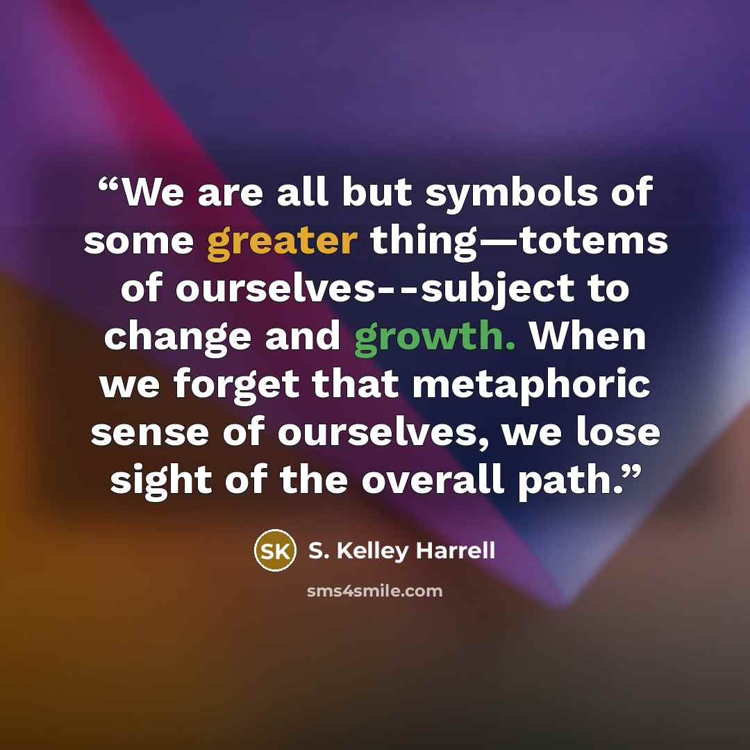 “We are all but symbols of some greater thing—totems of ourselves--subject to change and growth. When we forget that metaphoric sense of ourselves, we lose sight of the overall path.” quote by S. Kelley Harrell