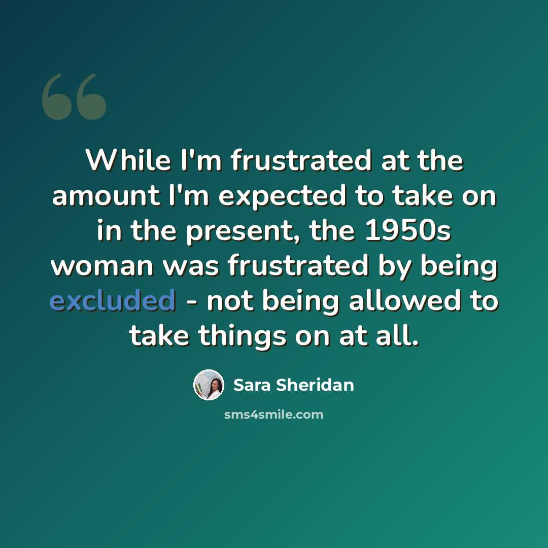 “While I'm frustrated at the amount I'm expected to take on in the present, the 1950s woman was frustrated by being excluded - not being allowed to take things on at all.” quote by Sara Sheridan