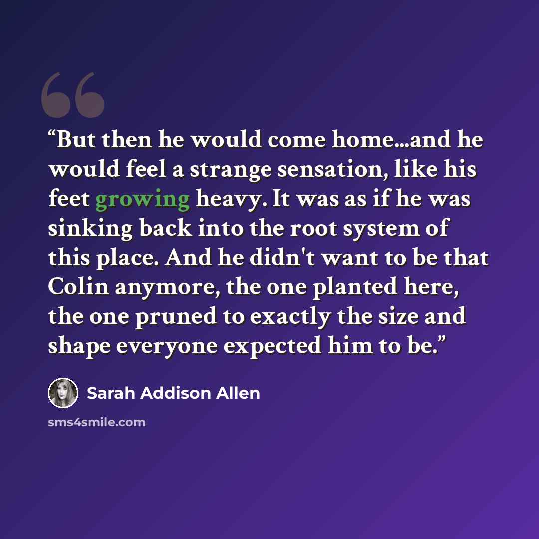 “But then he would come home...and he would feel a strange sensation, like his feet growing heavy. It was as if he was sinking back into the root system of this place. And he didn't want to be that Colin anymore, the one planted here, the one pruned to exactly the size and shape everyone expected…” quote by Sarah Addison Allen