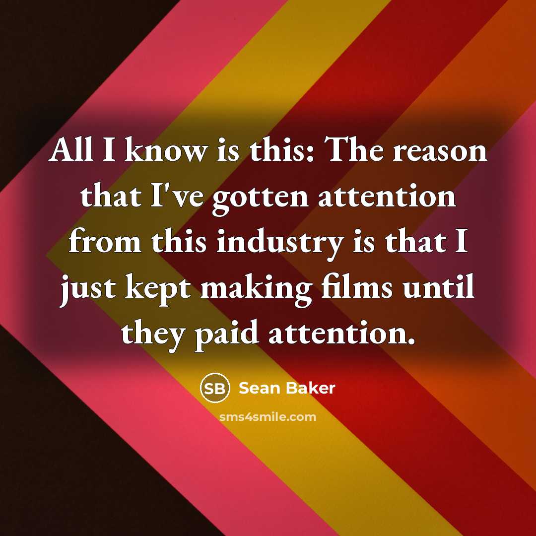 “All I know is this: The reason that I've gotten attention from this industry is that I just kept making films until they paid attention.” quote by Sean Baker