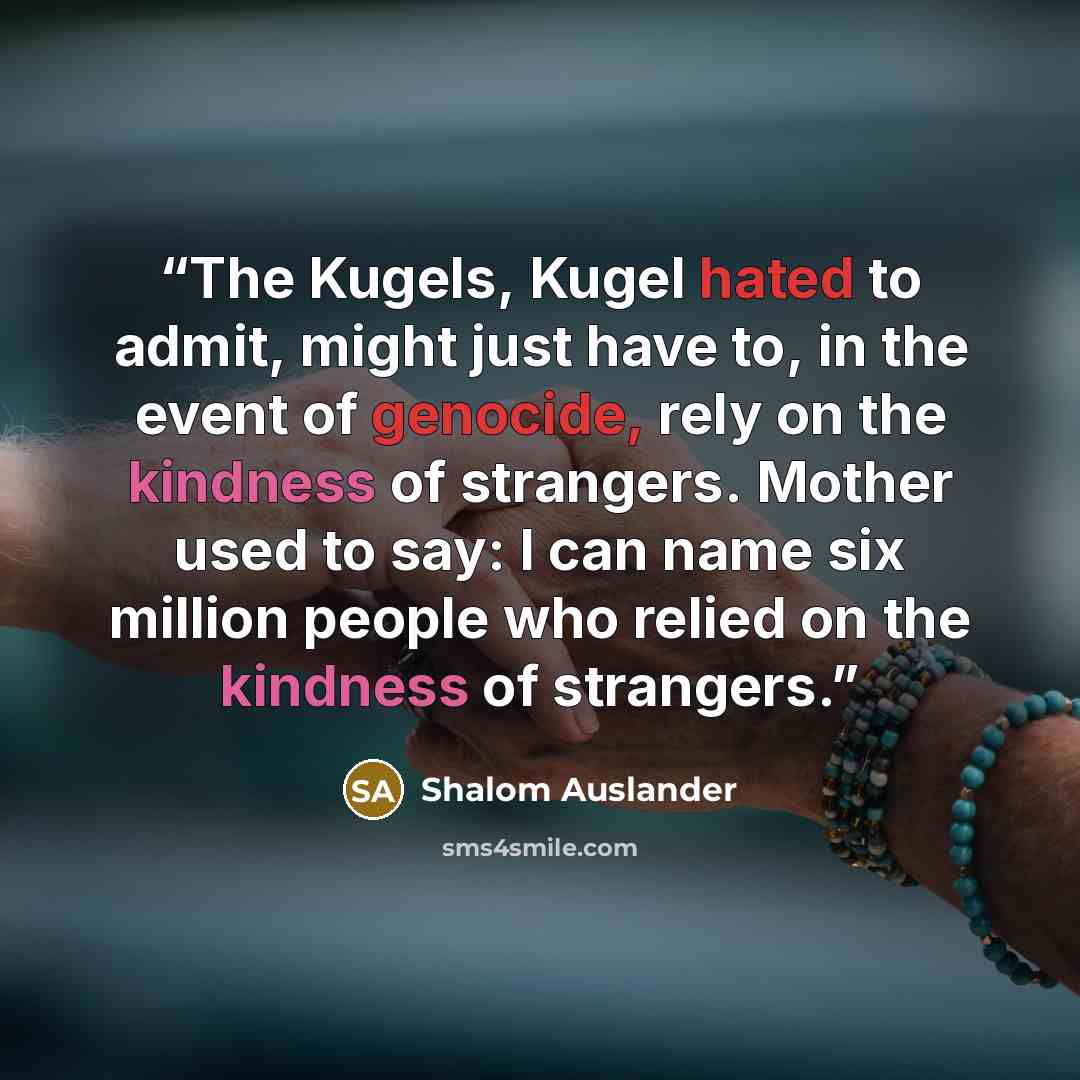 “The Kugels, Kugel hated to admit, might just have to, in the event of genocide, rely on the kindness of strangers. Mother used to say: I can name six million people who relied on the kindness of strangers.” quote by Shalom Auslander
