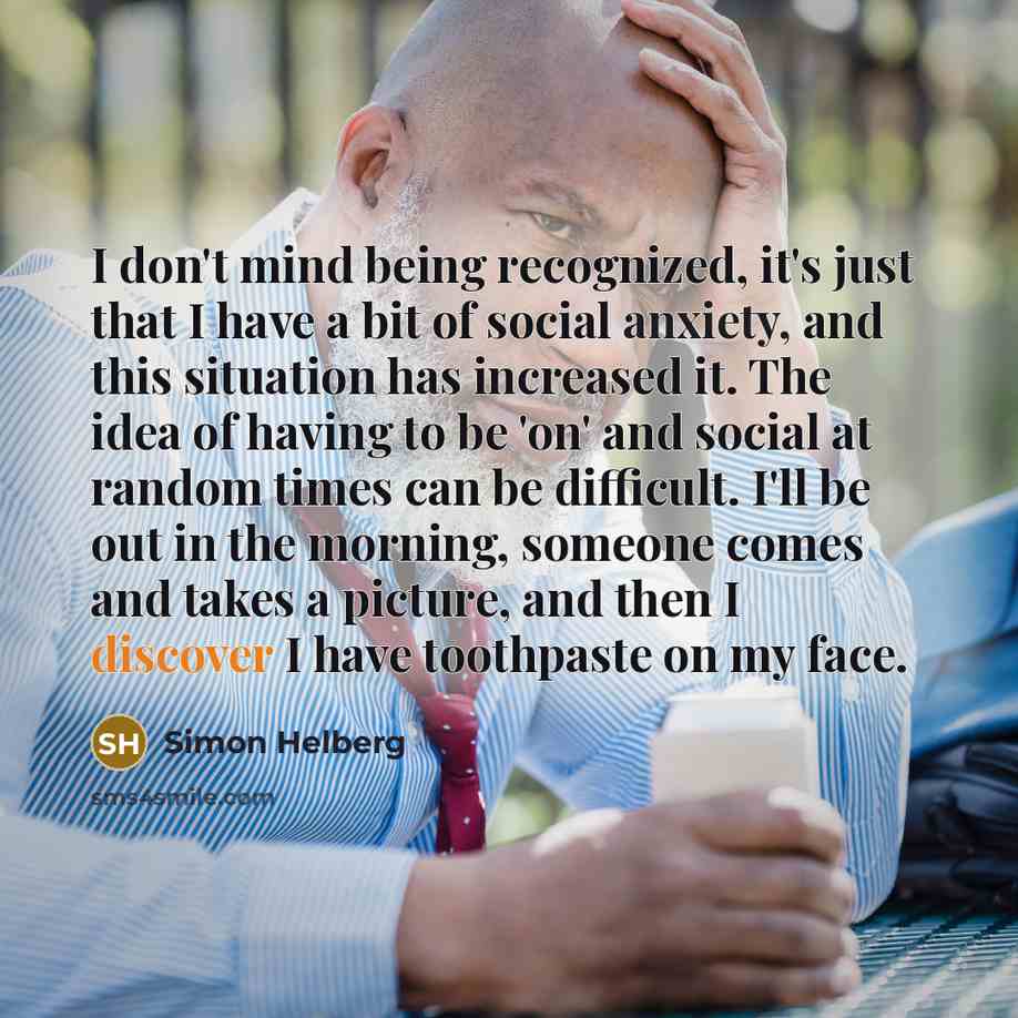 “I don't mind being recognized, it's just that I have a bit of social anxiety, and this situation has increased it. The idea of having to be 'on' and social at random times can be difficult. I'll be out in the morning, someone comes and takes a picture, and then I discover I have toothpaste on my…” quote by Simon Helberg