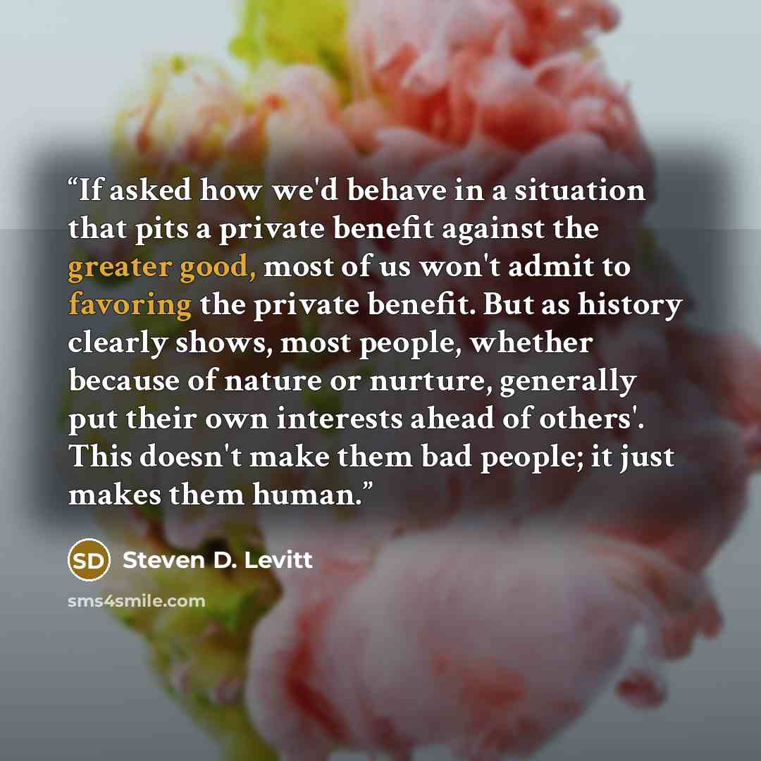 “If asked how we'd behave in a situation that pits a private benefit against the greater good, most of us won't admit to favoring the private benefit. But as history clearly shows, most people, whether because of nature or nurture, generally put their own interests ahead of others'. This doesn't…” quote by Steven D. Levitt