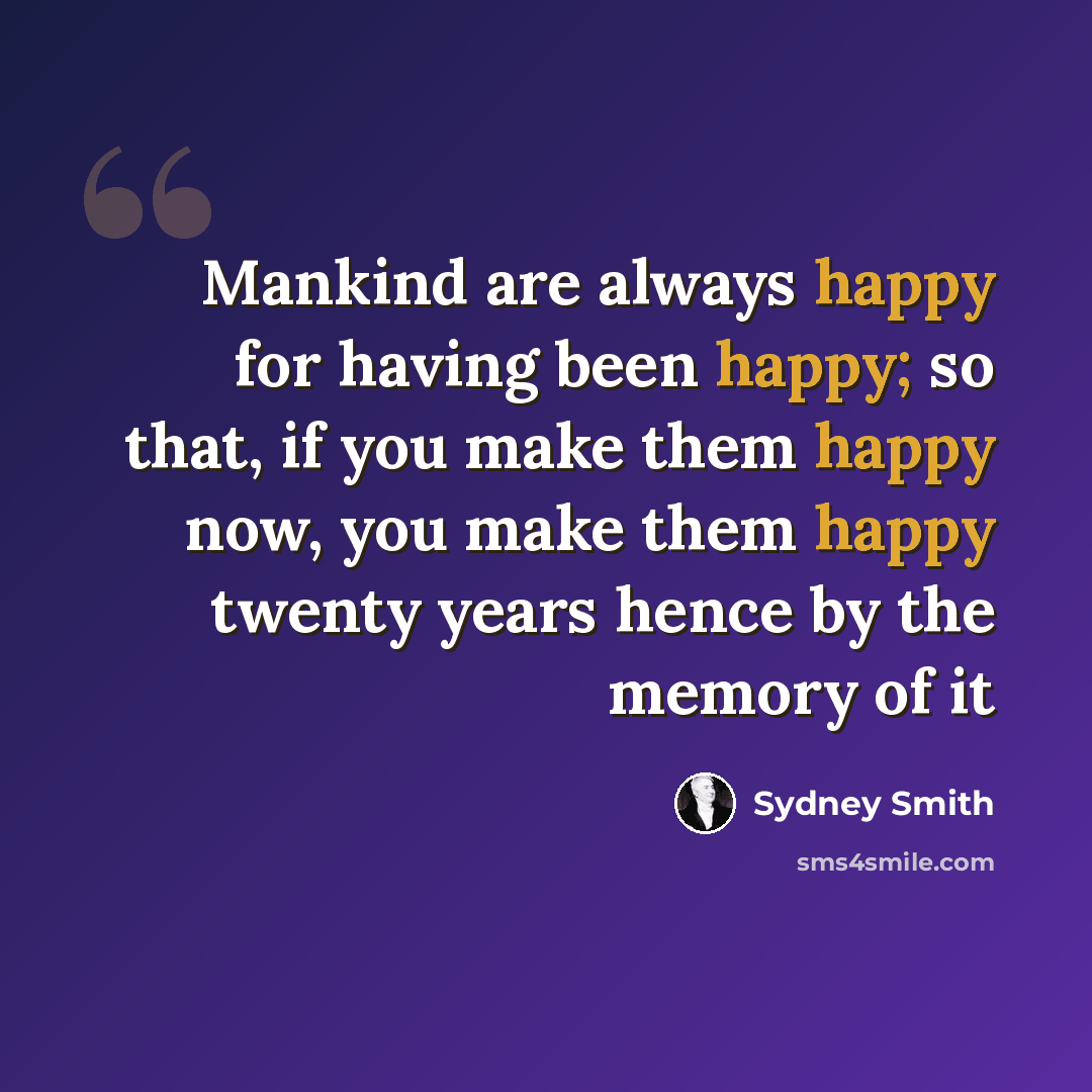 “Mankind are always happy for having been happy; so that, if you make them happy now, you make them happy twenty years hence by the memory of it” quote by Sydney Smith