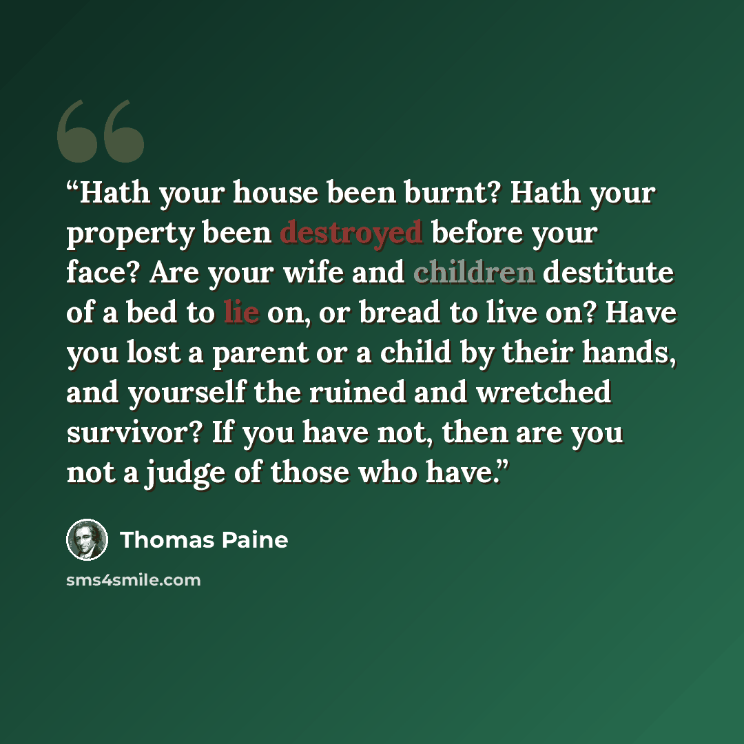 “Hath your house been burnt? Hath your property been destroyed before your face? Are your wife and children destitute of a bed to lie on, or bread to live on? Have you lost a parent or a child by their hands, and yourself the ruined and wretched survivor? If you have not, then are you not a judge…” quote by Thomas Paine