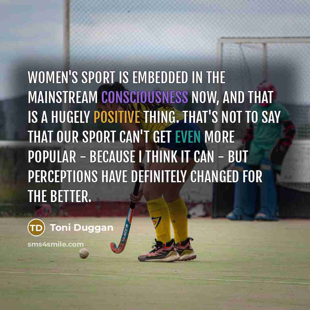 “Women's sport is embedded in the mainstream consciousness now, and that is a hugely positive thing. That's not to say that our sport can't get even more popular - because I think it can - but perceptions have definitely changed for the better.” quote by Toni Duggan