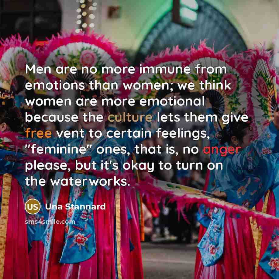 “Men are no more immune from emotions than women; we think women are more emotional because the culture lets them give free vent to certain feelings, "feminine" ones, that is, no anger please, but it's okay to turn on the waterworks.” quote by Una Stannard