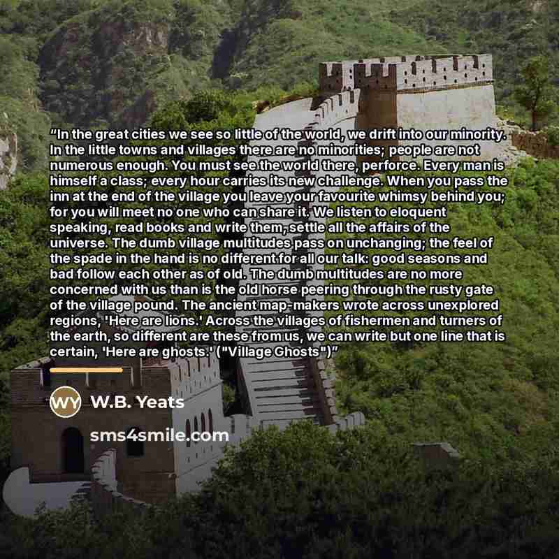 “In the great cities we see so little of the world, we drift into our minority. In the little towns and villages there are no minorities; people are not numerous enough. You must see the world there, perforce. Every man is himself a class; every hour carries its new challenge. When you pass the inn…” quote by W.B. Yeats