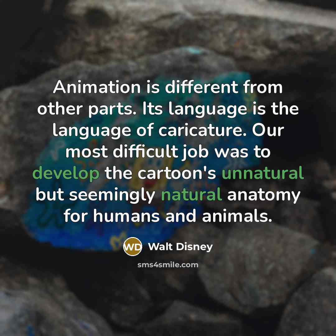 “Animation is different from other parts. Its language is the language of caricature. Our most difficult job was to develop the cartoon's unnatural but seemingly natural anatomy for humans and animals.” quote by Walt Disney