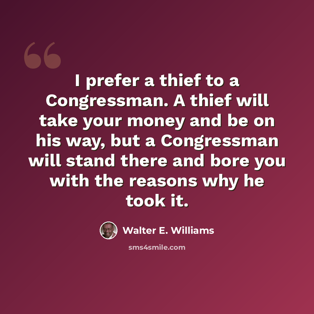“I prefer a thief to a Congressman. A thief will take your money and be on his way, but a Congressman will stand there and bore you with the reasons why he took it.” quote by Walter E. Williams