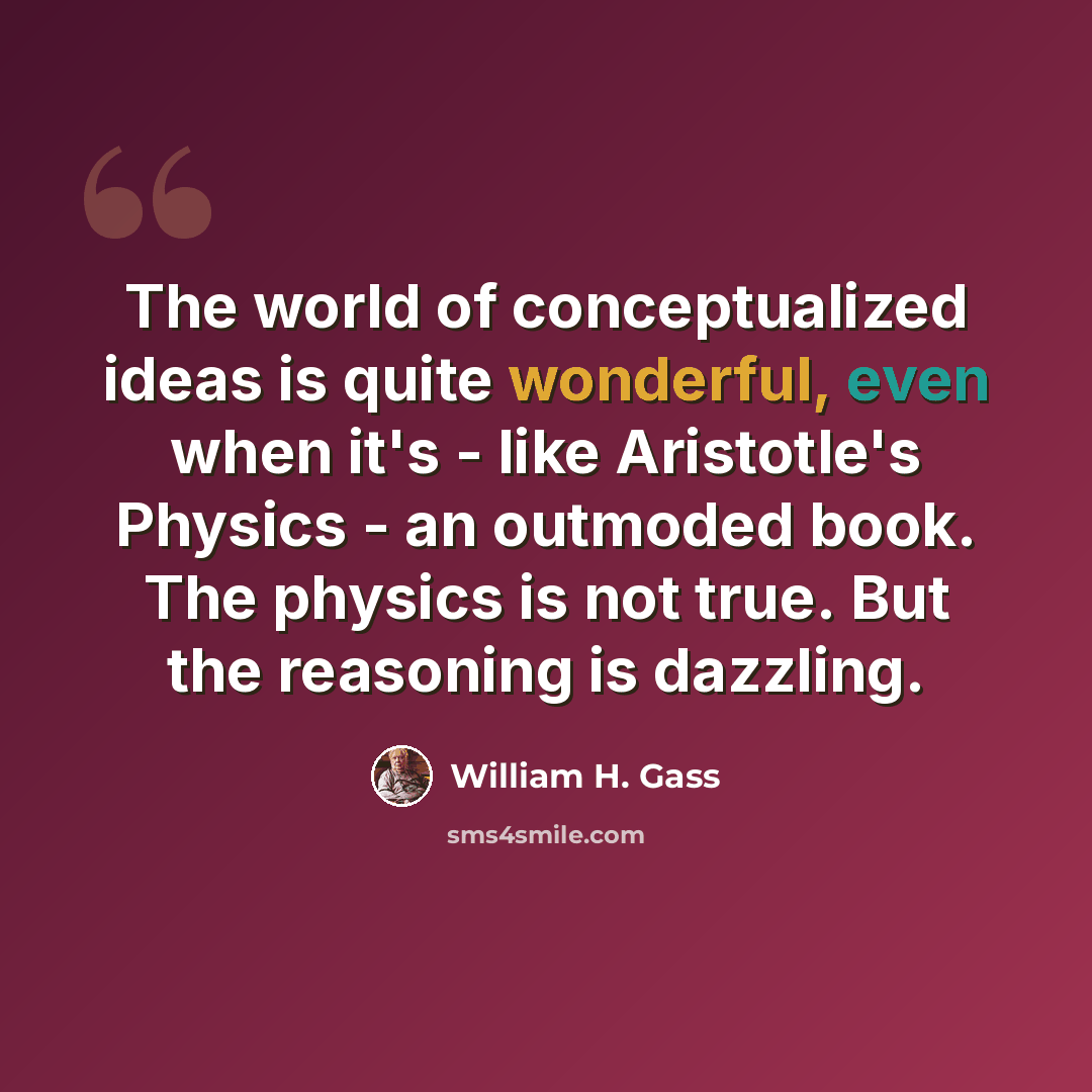 “The world of conceptualized ideas is quite wonderful, even when it's - like Aristotle's Physics - an outmoded book. The physics is not true. But the reasoning is dazzling.” quote by William H. Gass