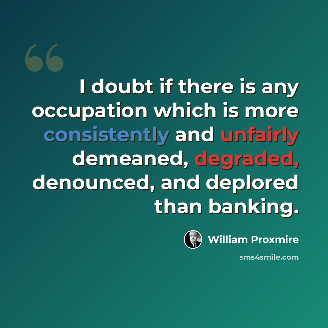 “I doubt if there is any occupation which is more consistently and unfairly demeaned, degraded, denounced, and deplored than banking.” quote by William Proxmire
