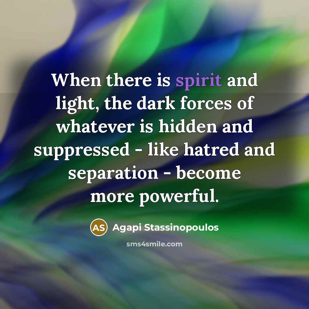 “When there is spirit and light, the dark forces of whatever is hidden and suppressed - like hatred and separation - become more powerful.” quote by Agapi Stassinopoulos