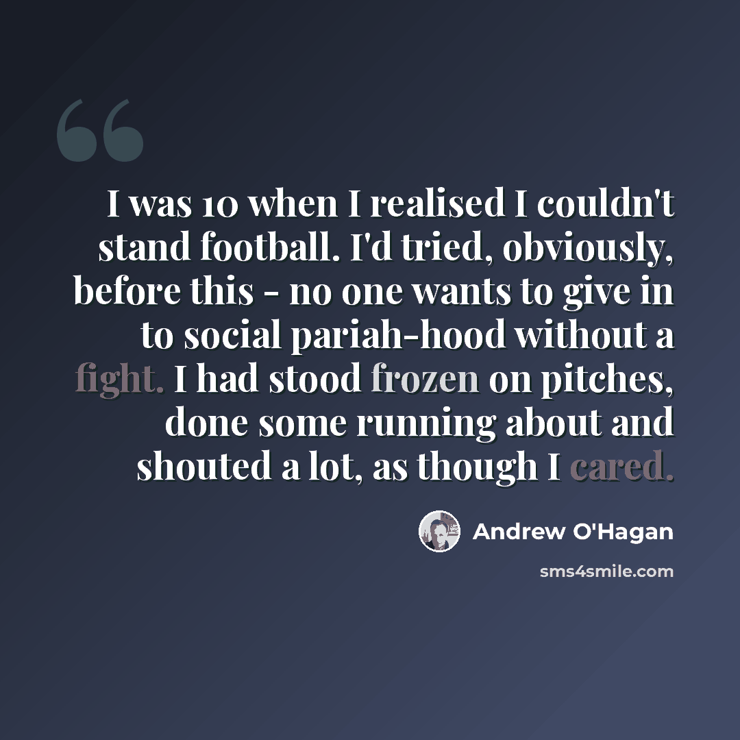 “I was 10 when I realised I couldn't stand football. I'd tried, obviously, before this - no one wants to give in to social pariah-hood without a fight. I had stood frozen on pitches, done some running about and shouted a lot, as though I cared.” quote by Andrew O'Hagan