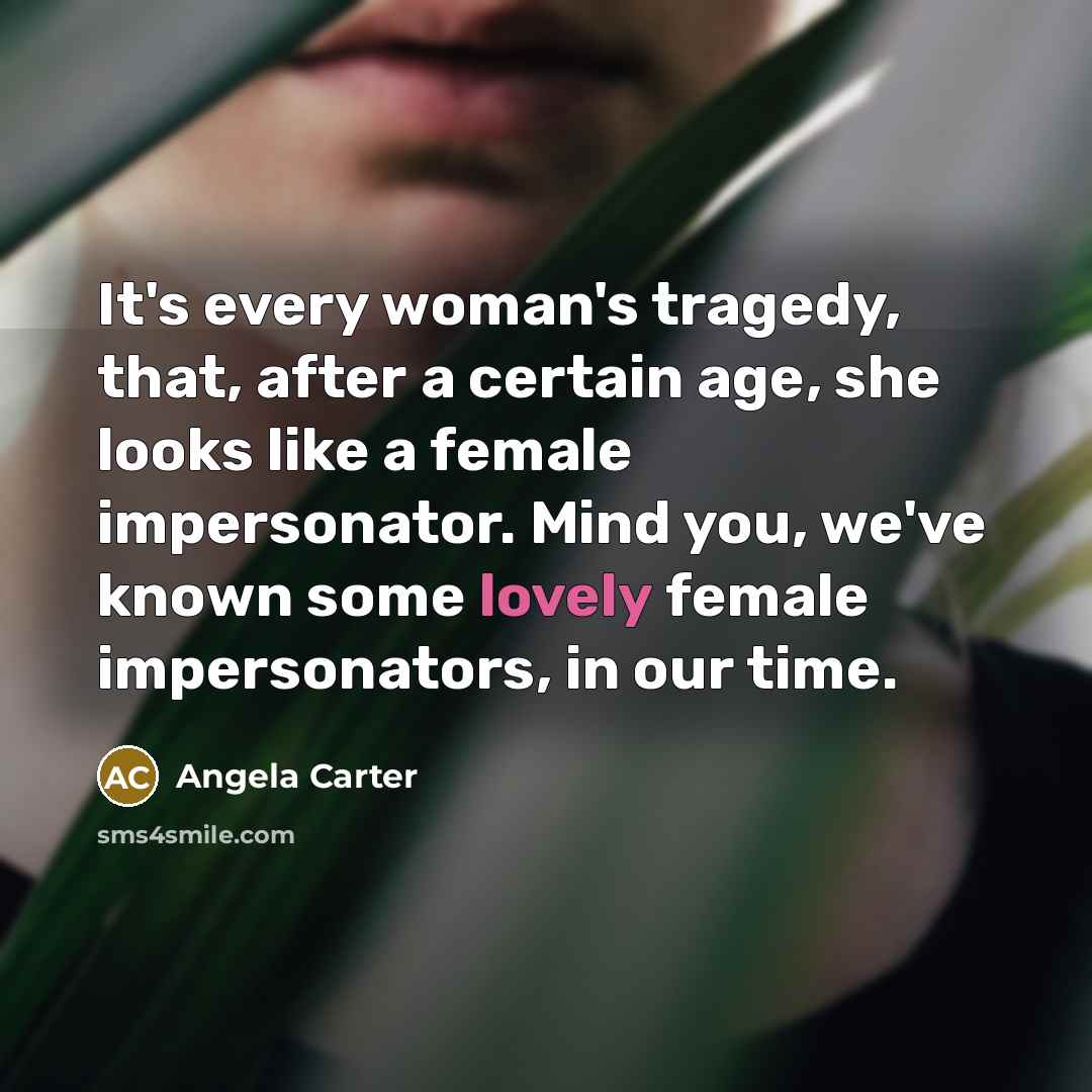 “It's every woman's tragedy, that, after a certain age, she looks like a female impersonator. Mind you, we've known some lovely female impersonators, in our time.” quote by Angela Carter