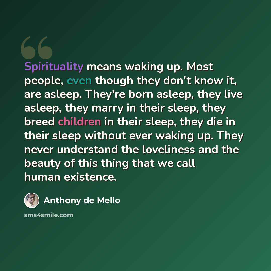“Spirituality means waking up. Most people, even though they don't know it, are asleep. They're born asleep, they live asleep, they marry in their sleep, they breed children in their sleep, they die in their sleep without ever waking up. They never understand the loveliness and the beauty of this…” quote by Anthony de Mello