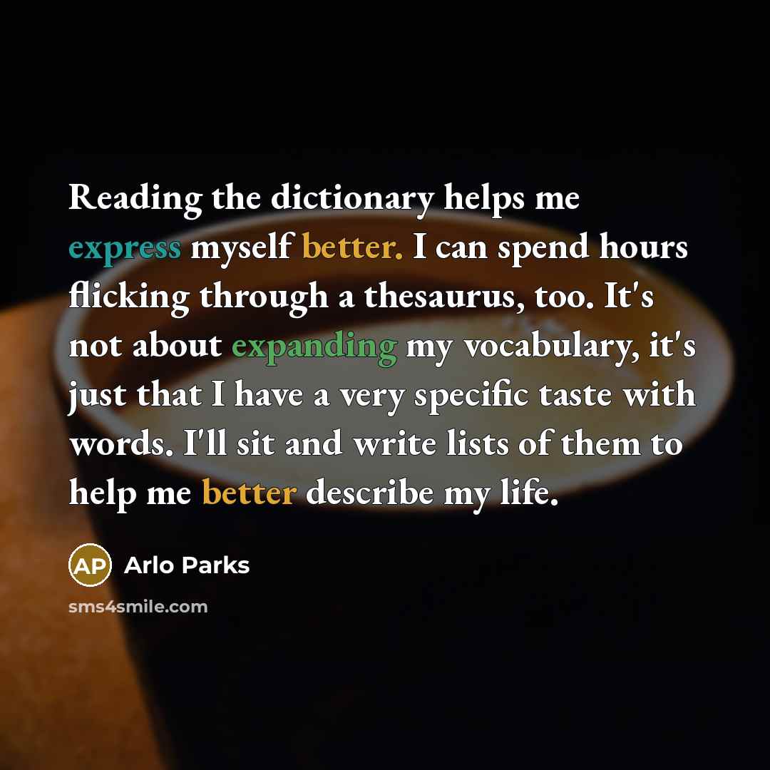 “Reading the dictionary helps me express myself better. I can spend hours flicking through a thesaurus, too. It's not about expanding my vocabulary, it's just that I have a very specific taste with words. I'll sit and write lists of them to help me better describe my life.” quote by Arlo Parks