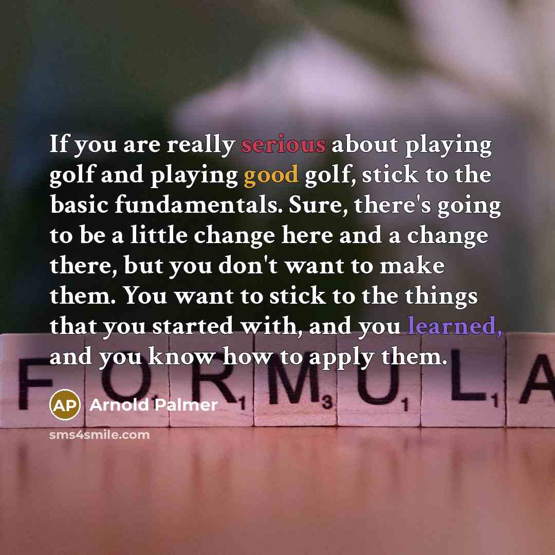 “If you are really serious about playing golf and playing good golf, stick to the basic fundamentals. Sure, there's going to be a little change here and a change there, but you don't want to make them. You want to stick to the things that you started with, and you learned, and you know how to apply…” quote by Arnold Palmer