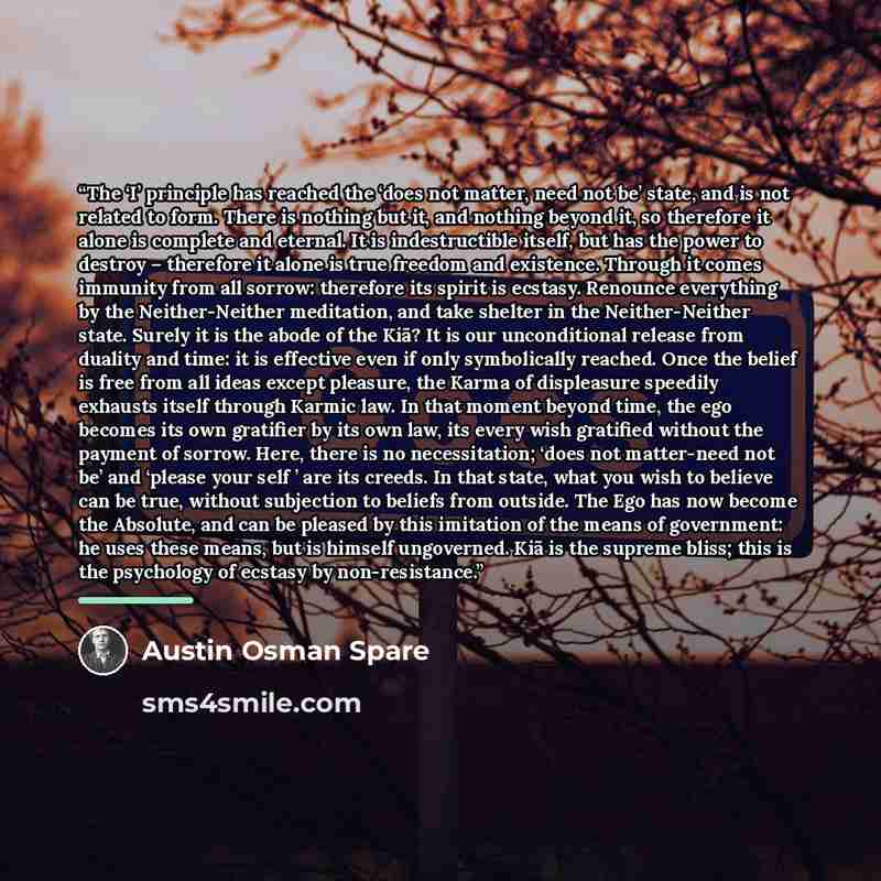 “The ‘I’ principle has reached the ‘does not matter, need not be’ state, and is not related to form. There is nothing but it, and nothing beyond it, so therefore it alone is complete and eternal. It is indestructible itself, but has the power to destroy – therefore it alone is true freedom and…” quote by Austin Osman Spare