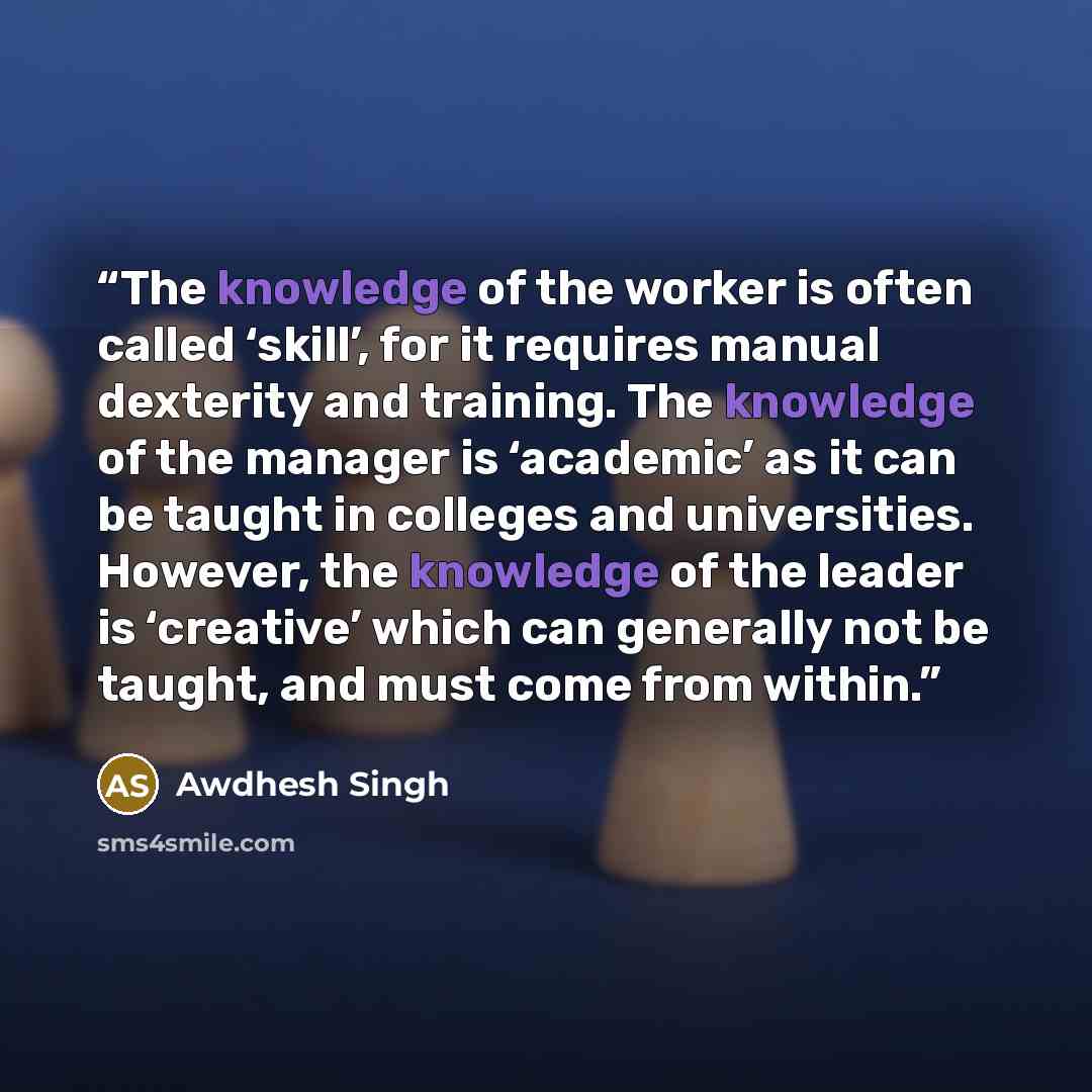 “The knowledge of the worker is often called ‘skill’, for it requires manual dexterity and training. The knowledge of the manager is ‘academic’ as it can be taught in colleges and universities. However, the knowledge of the leader is ‘creative’ which can generally not be taught, and must come from…” quote by Awdhesh Singh