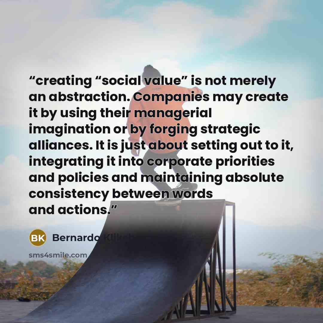 “creating “social value” is not merely an abstraction. Companies may create it by using their managerial imagination or by forging strategic alliances. It is just about setting out to it, integrating it into corporate priorities and policies and maintaining absolute consistency between words and…” quote by Bernardo Kliksberg