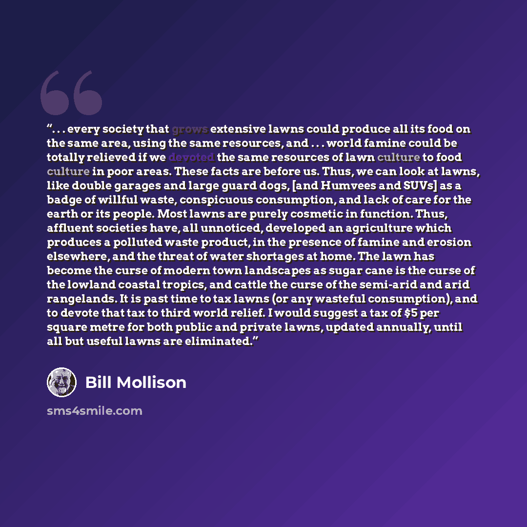“. . . every society that grows extensive lawns could produce all its food on the same area, using the same resources, and . . . world famine could be totally relieved if we devoted the same resources of lawn culture to food culture in poor areas. These facts are before us. Thus, we can look at…” quote by Bill Mollison