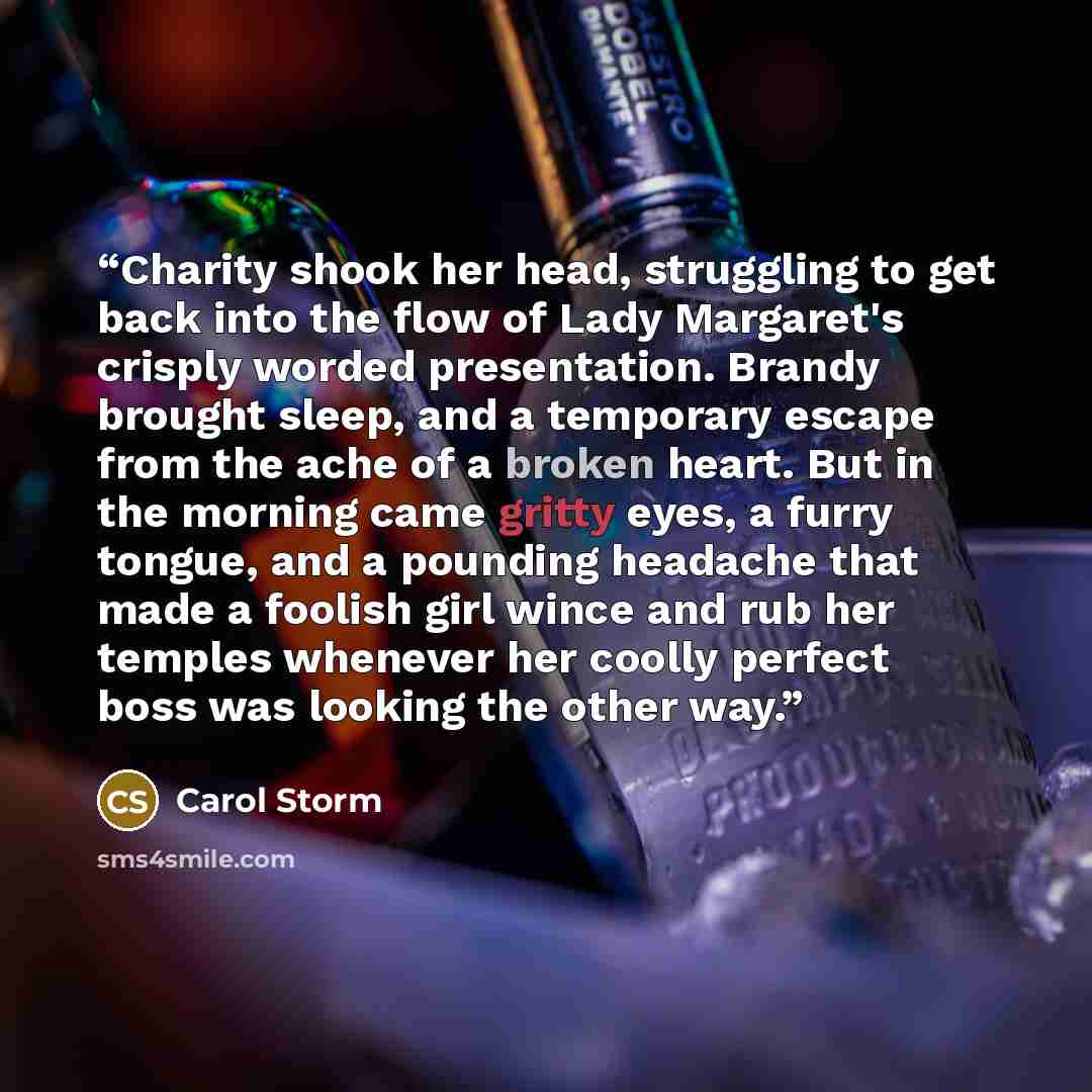 “Charity shook her head, struggling to get back into the flow of Lady Margaret's crisply worded presentation. Brandy brought sleep, and a temporary escape from the ache of a broken heart. But in the morning came gritty eyes, a furry tongue, and a pounding headache that made a foolish girl wince and…” quote by Carol Storm