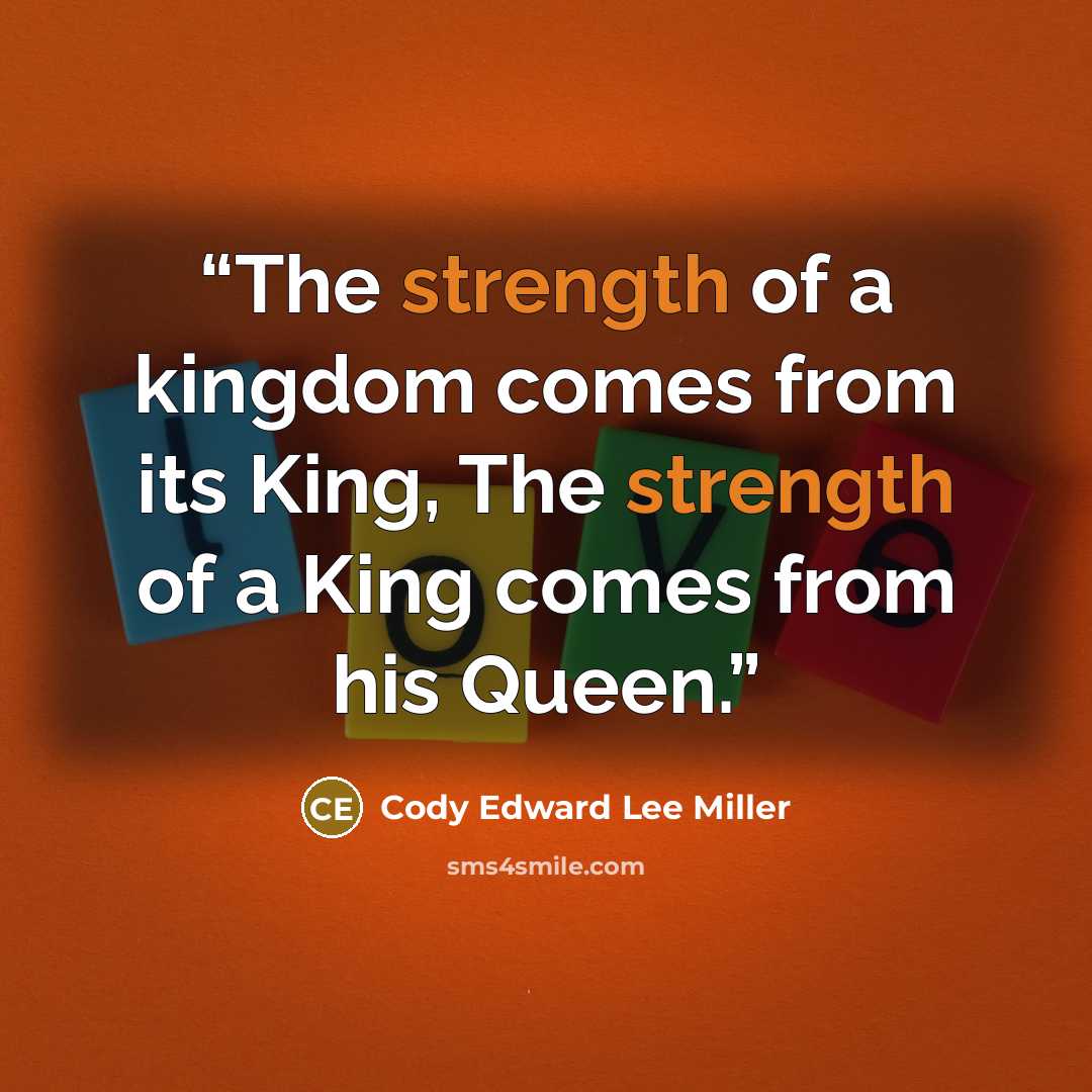 “The strength of a kingdom comes from its King, The strength of a King comes from his Queen.” quote by Cody Edward Lee Miller