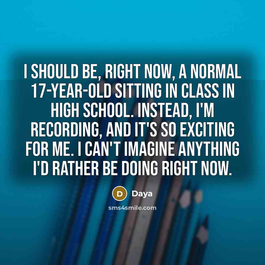 “I should be, right now, a normal 17-year-old sitting in class in high school. Instead, I'm recording, and it's so exciting for me. I can't imagine anything I'd rather be doing right now.” quote by Daya
