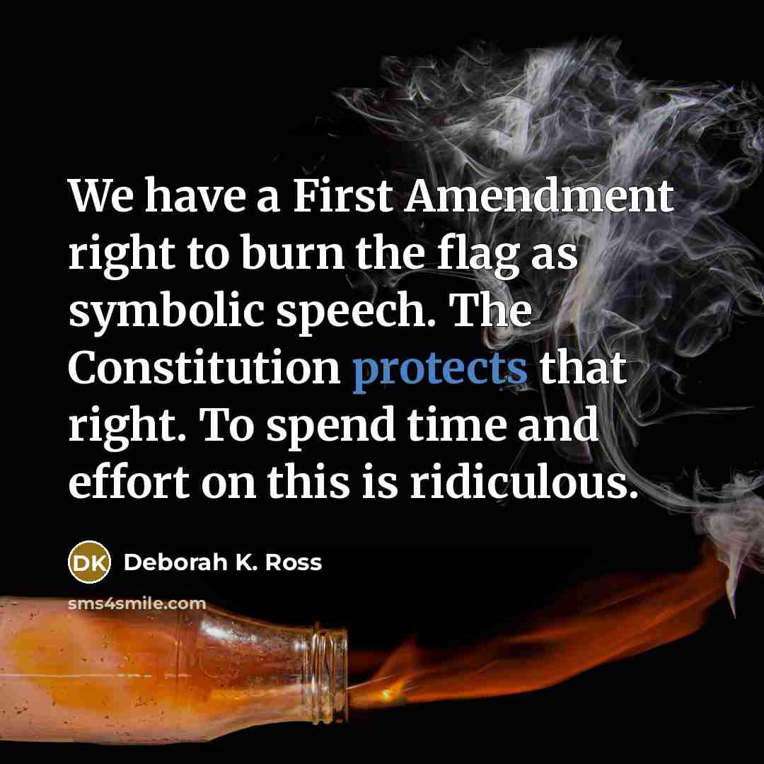 “We have a First Amendment right to burn the flag as symbolic speech. The Constitution protects that right. To spend time and effort on this is ridiculous.” quote by Deborah K. Ross