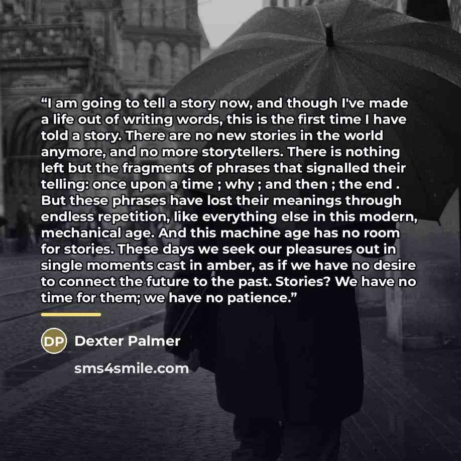 “I am going to tell a story now, and though I've made a life out of writing words, this is the first time I have told a story. There are no new stories in the world anymore, and no more storytellers. There is nothing left but the fragments of phrases that signalled their telling: once upon a time…” quote by Dexter Palmer