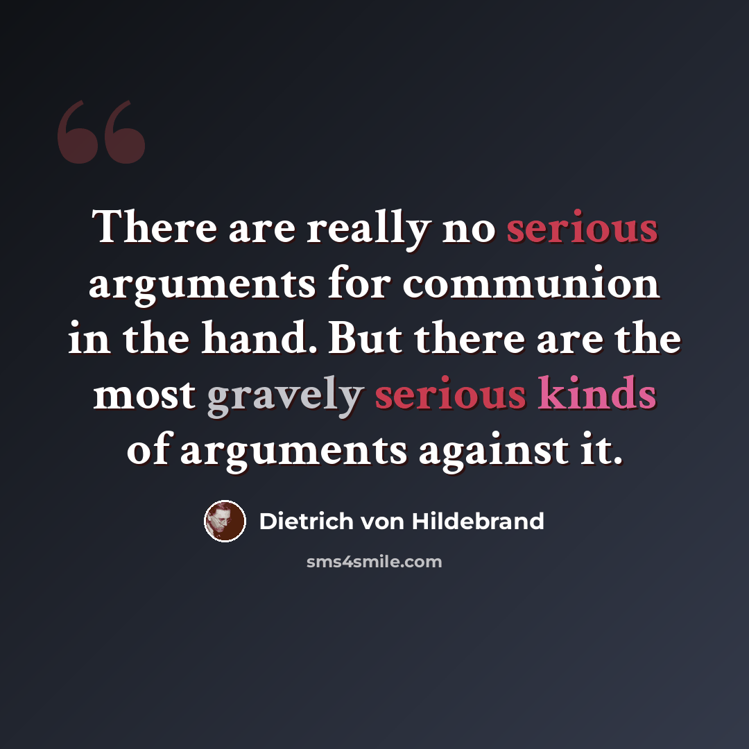 “There are really no serious arguments for communion in the hand. But there are the most gravely serious kinds of arguments against it.” quote by Dietrich von Hildebrand