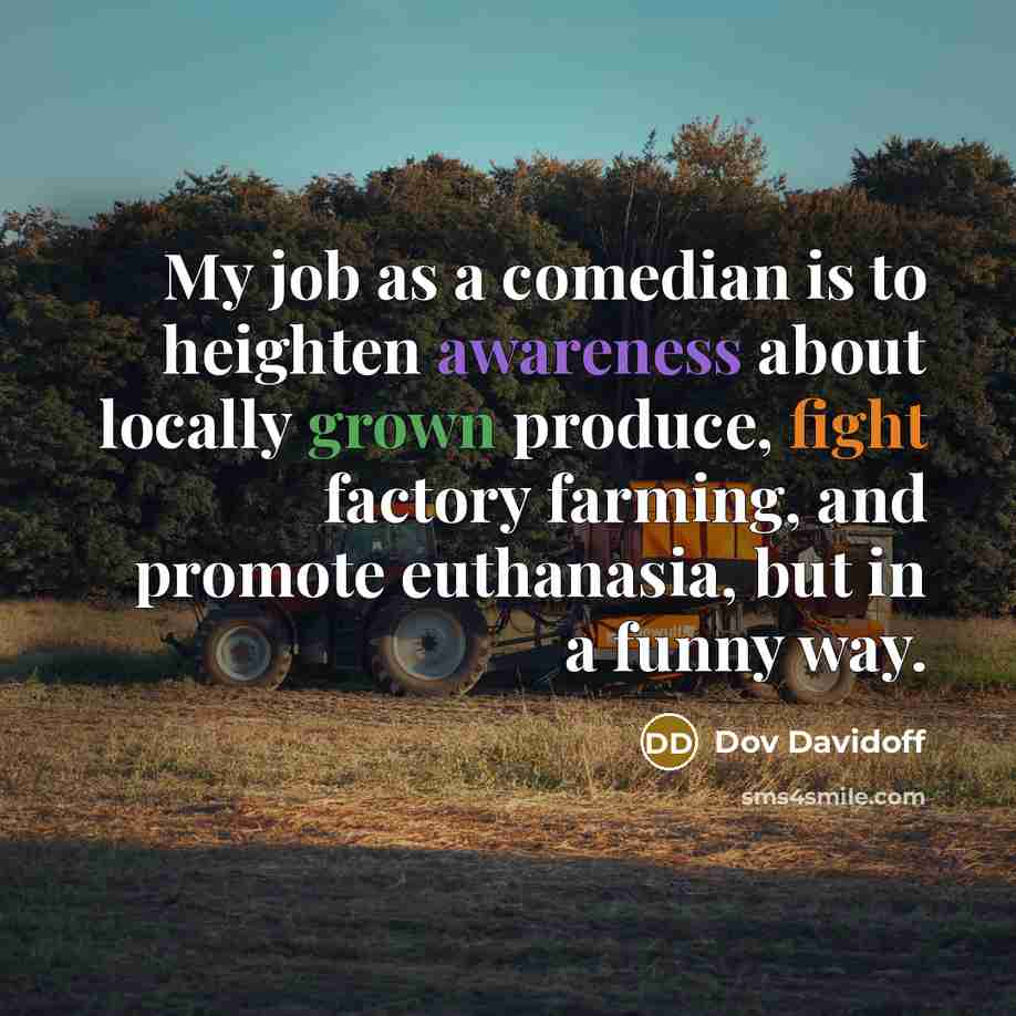 “My job as a comedian is to heighten awareness about locally grown produce, fight factory farming, and promote euthanasia, but in a funny way.” quote by Dov Davidoff