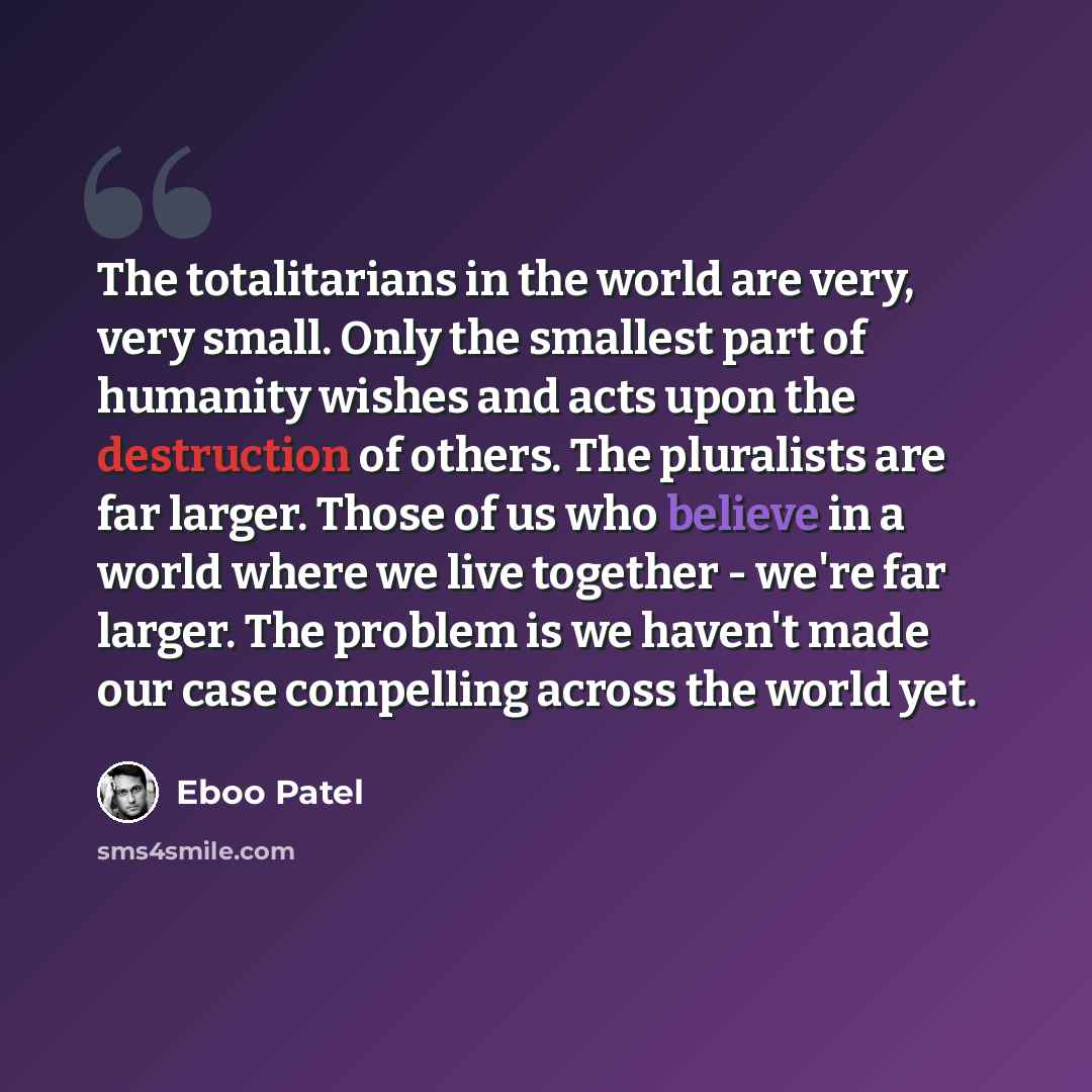 “The totalitarians in the world are very, very small. Only the smallest part of humanity wishes and acts upon the destruction of others. The pluralists are far larger. Those of us who believe in a world where we live together - we're far larger. The problem is we haven't made our case compelling…” quote by Eboo Patel