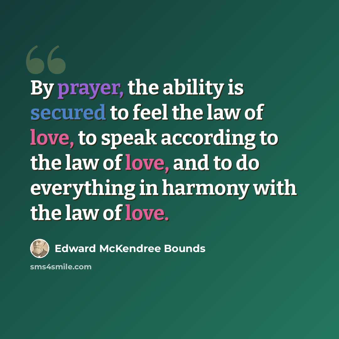 “By prayer, the ability is secured to feel the law of love, to speak according to the law of love, and to do everything in harmony with the law of love.” quote by Edward McKendree Bounds