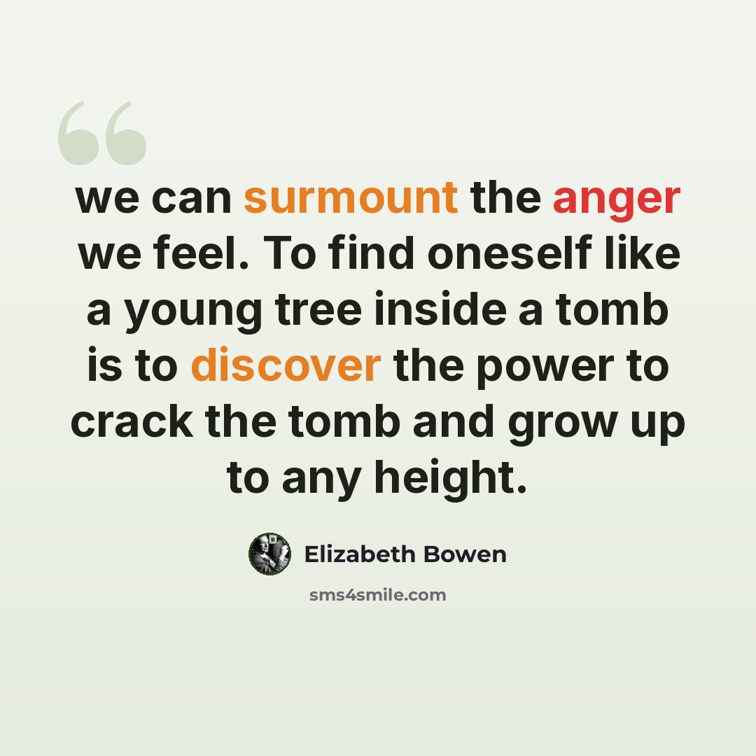 “we can surmount the anger we feel. To find oneself like a young tree inside a tomb is to discover the power to crack the tomb and grow up to any height.” quote by Elizabeth Bowen
