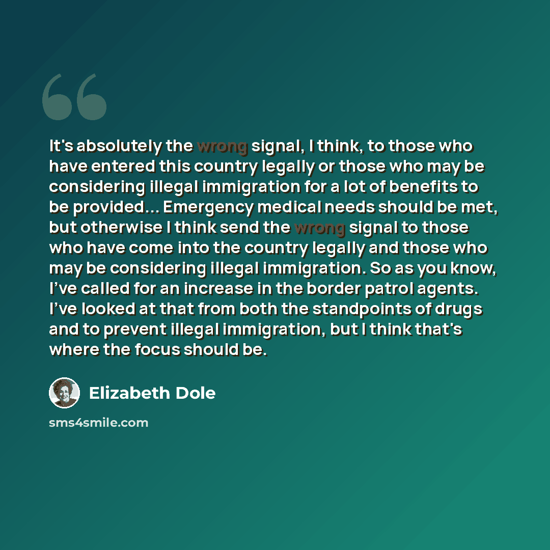 “It's absolutely the wrong signal, I think, to those who have entered this country legally or those who may be considering illegal immigration for a lot of benefits to be provided... Emergency medical needs should be met, but otherwise I think send the wrong signal to those who have come into the…” quote by Elizabeth Dole