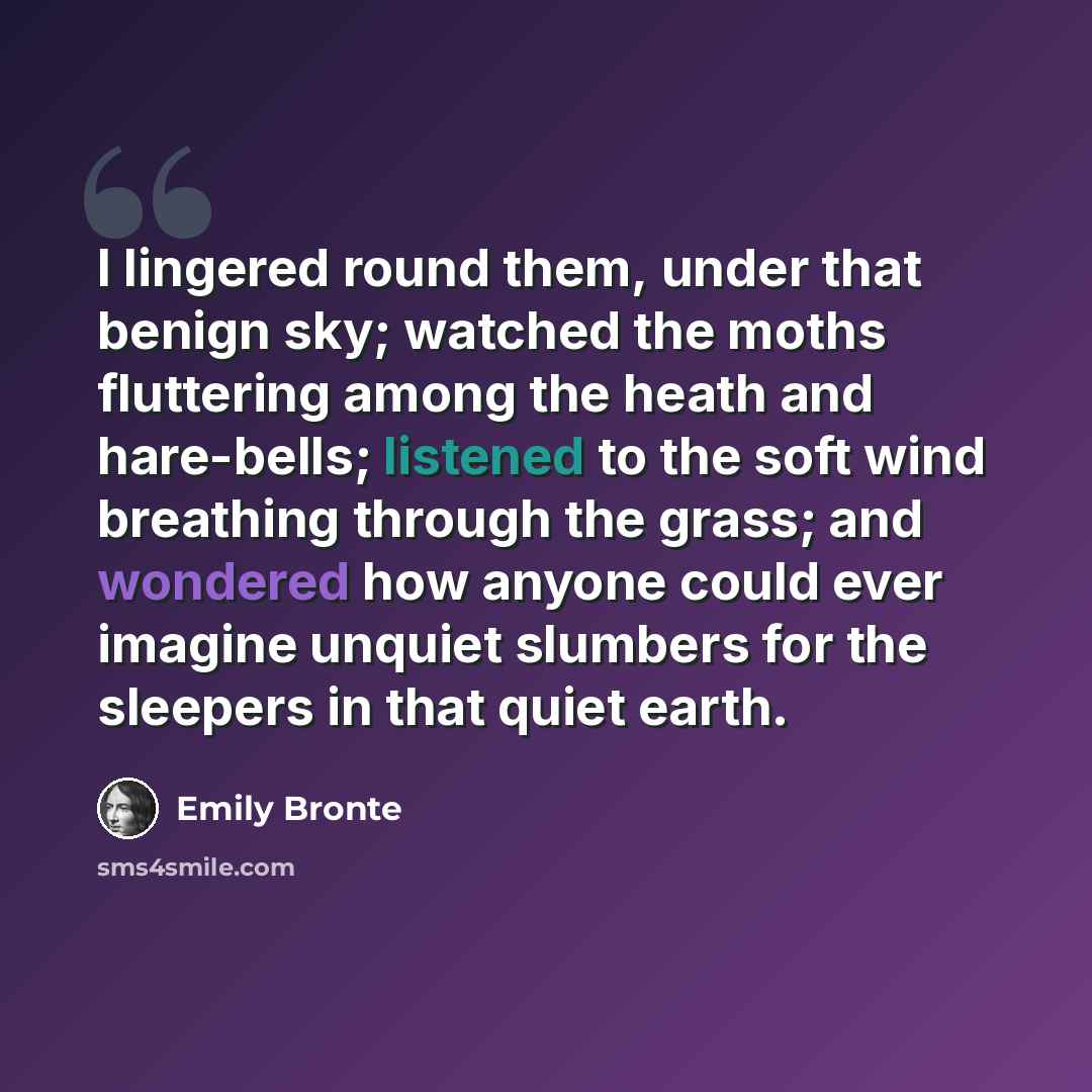 “I lingered round them, under that benign sky; watched the moths fluttering among the heath and hare-bells; listened to the soft wind breathing through the grass; and wondered how anyone could ever imagine unquiet slumbers for the sleepers in that quiet earth.” quote by Emily Bronte