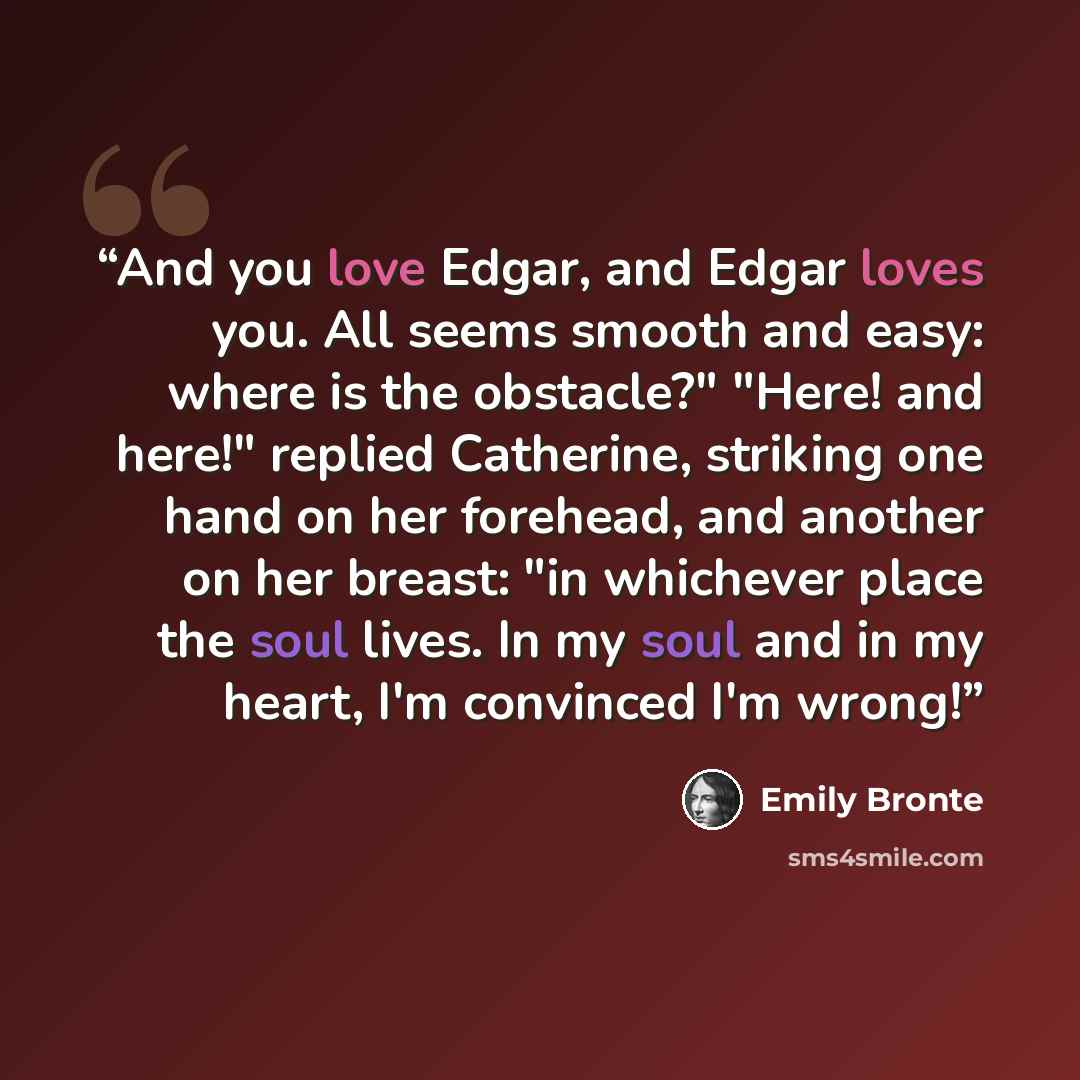 “And you love Edgar, and Edgar loves you. All seems smooth and easy: where is the obstacle?" "Here! and here!" replied Catherine, striking one hand on her forehead, and another on her breast: "in whichever place the soul lives. In my soul and in my heart, I'm convinced I'm wrong!” quote by Emily Brontë
