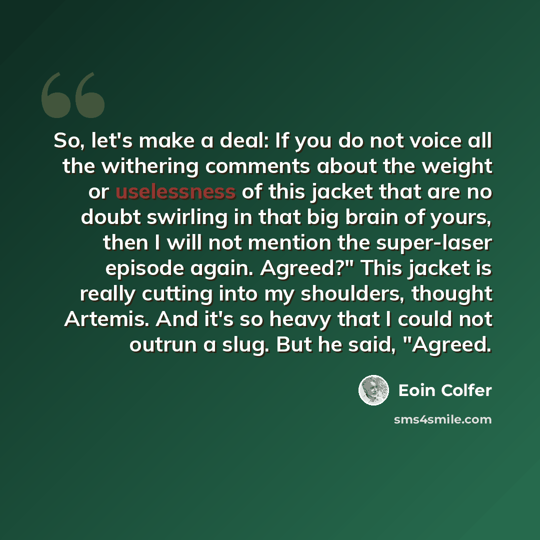 “So, let's make a deal: If you do not voice all the withering comments about the weight or uselessness of this jacket that are no doubt swirling in that big brain of yours, then I will not mention the super-laser episode again. Agreed?" This jacket is really cutting into my shoulders, thought…” quote by Eoin Colfer