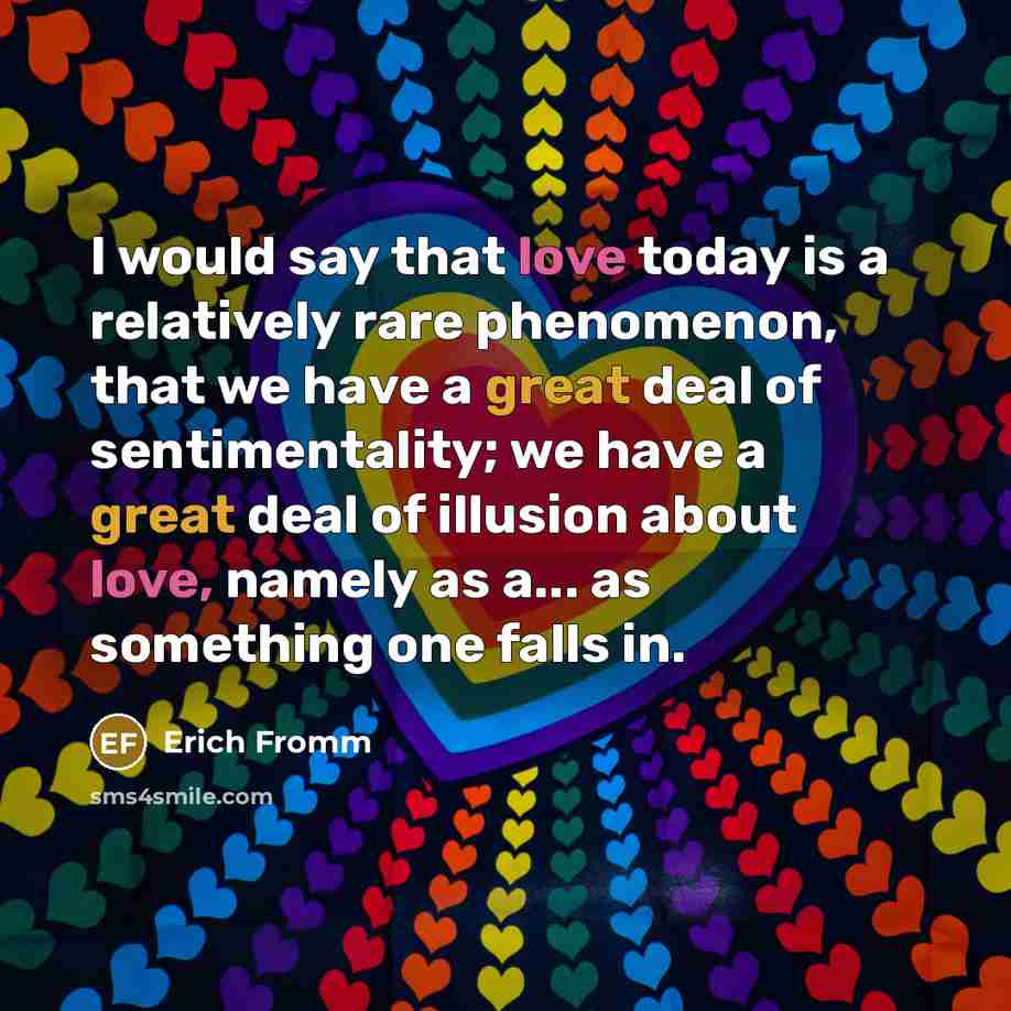 “I would say that love today is a relatively rare phenomenon, that we have a great deal of sentimentality; we have a great deal of illusion about love, namely as a... as something one falls in.” quote by Erich Fromm