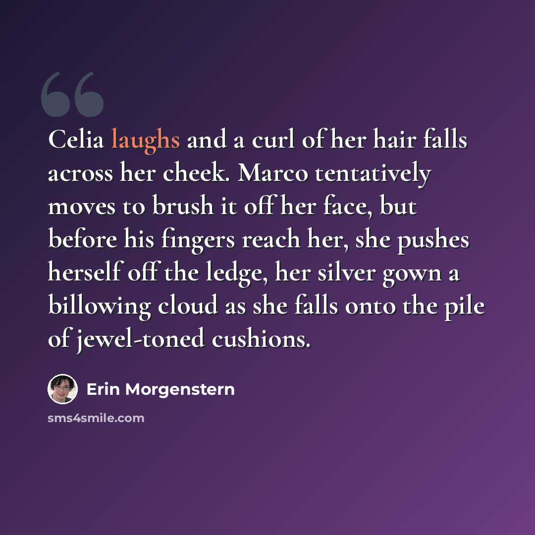 “Celia laughs and a curl of her hair falls across her cheek. Marco tentatively moves to brush it off her face, but before his fingers reach her, she pushes herself off the ledge, her silver gown a billowing cloud as she falls onto the pile of jewel-toned cushions.” quote by Erin Morgenstern