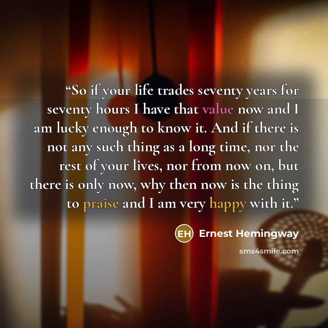 “So if your life trades seventy years for seventy hours I have that value now and I am lucky enough to know it. And if there is not any such thing as a long time, nor the rest of your lives, nor from now on, but there is only now, why then now is the thing to praise and I am very happy with it.” quote by Ernest Hemingway