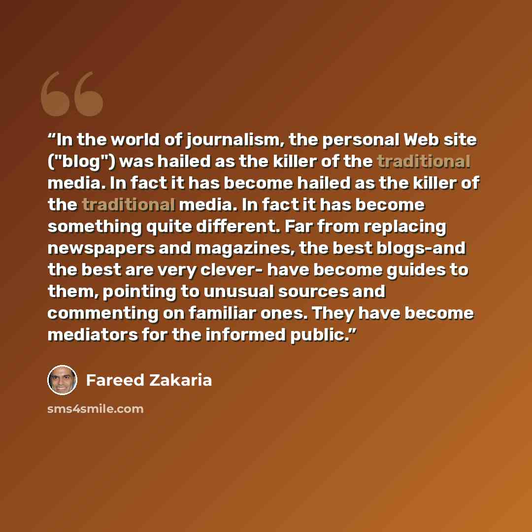 “In the world of journalism, the personal Web site ("blog") was hailed as the killer of the traditional media. In fact it has become hailed as the killer of the traditional media. In fact it has become something quite different. Far from replacing newspapers and magazines, the best blogs-and the…” quote by Fareed Zakaria